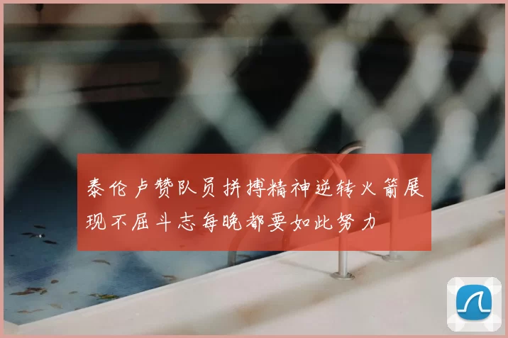 泰伦卢赞队员拼搏精神逆转火箭展现不屈斗志每晚都要如此努力