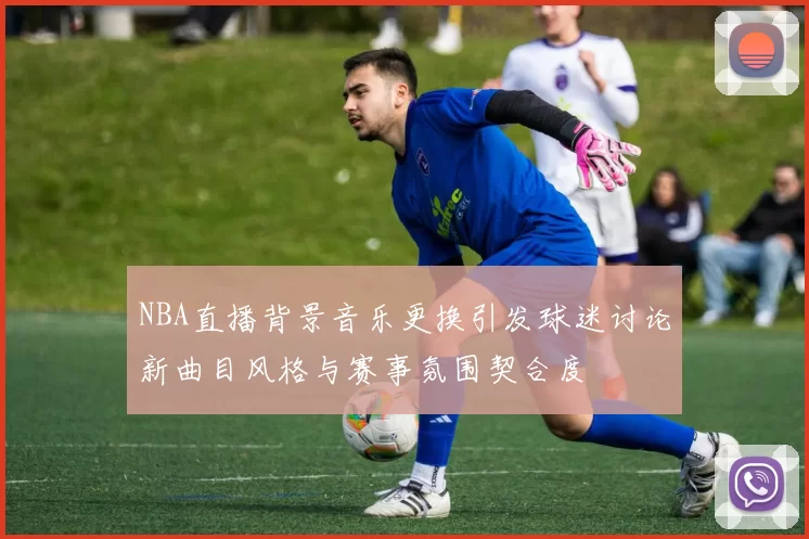 NBA直播背景音乐更换引发球迷讨论新曲目风格与赛事氛围契合度