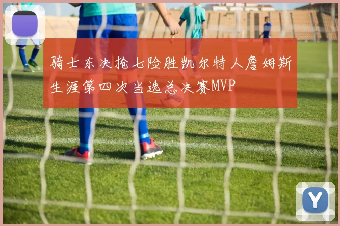 骑士东决抢七险胜凯尔特人詹姆斯生涯第四次当选总决赛MVP
