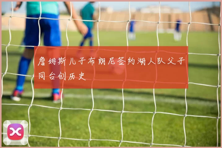 詹姆斯儿子布朗尼签约湖人队父子同台创历史