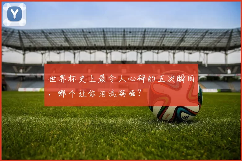世界杯史上最令人心碎的五次瞬间，哪个让你泪流满面？