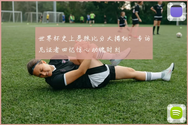 世界杯史上悬殊比分大揭秘：专访见证者回忆惊心动魄时刻
