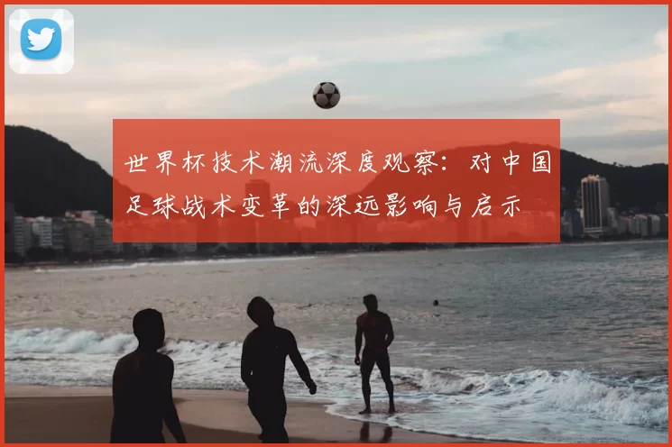 世界杯技术潮流深度观察:对中国足球战术变革的深远影响与启示