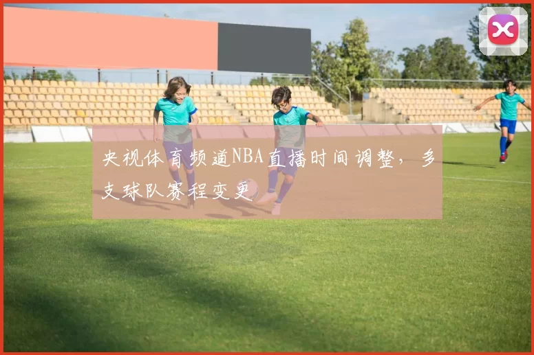 央视体育频道NBA直播时间调整，多支球队赛程变更