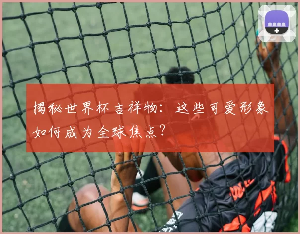 揭秘世界杯吉祥物：这些可爱形象如何成为全球焦点？