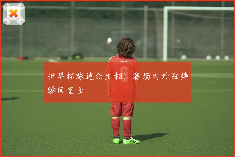世界杯球迷众生相:赛场内外狂热瞬间直击