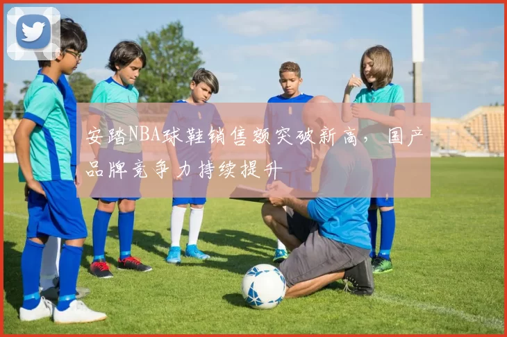 安踏NBA球鞋销售额突破新高,国产品牌竞争力持续提升