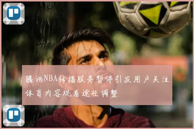 腾讯NBA转播服务暂停引发用户关注体育内容观看途径调整