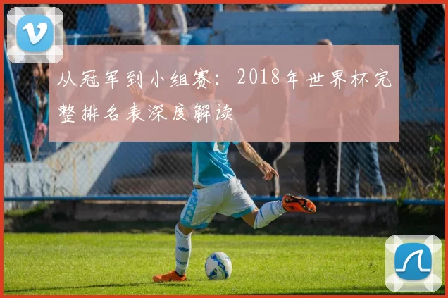 从冠军到小组赛:2018年世界杯完整排名表深度解读