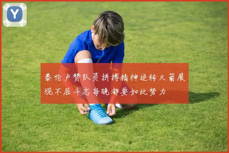 泰伦卢赞队员拼搏精神逆转火箭展现不屈斗志每晚都要如此努力