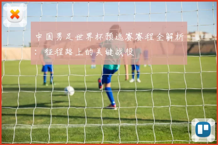 中国男足世界杯预选赛赛程全解析:征程路上的关键战役