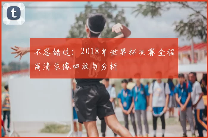 不容错过:2018年世界杯决赛全程高清录像回放与分析