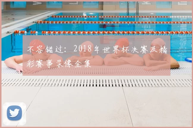 不容错过:2018年世界杯决赛及精彩赛事录像全集