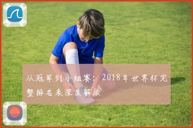从冠军到小组赛:2018年世界杯完整排名表深度解读
