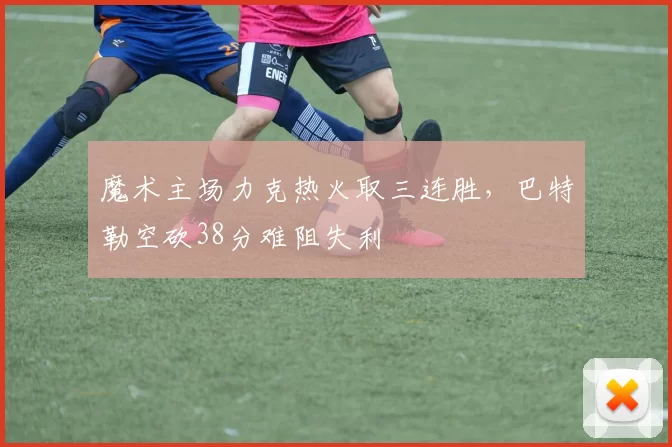魔术主场力克热火取三连胜,巴特勒空砍38分难阻失利