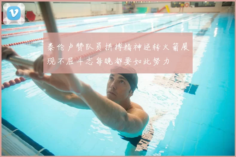 泰伦卢赞队员拼搏精神逆转火箭展现不屈斗志每晚都要如此努力