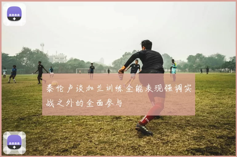 泰伦卢谈加兰训练全能表现强调实战之外的全面参与