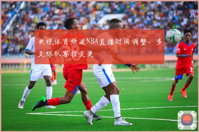 央视体育频道NBA直播时间调整，多支球队赛程变更