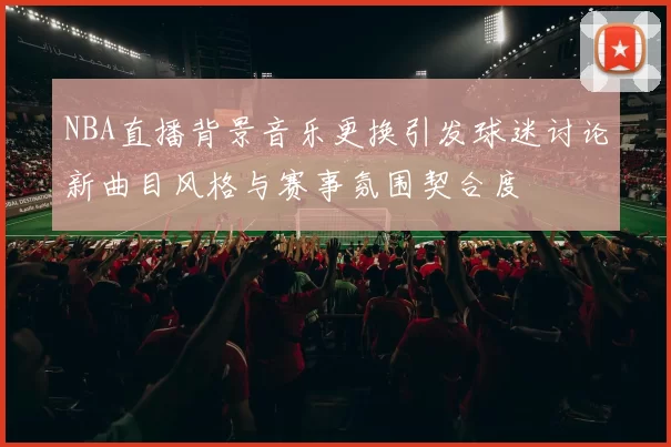 NBA直播背景音乐更换引发球迷讨论新曲目风格与赛事氛围契合度