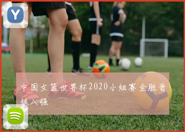 中国女篮世界杯2020小组赛全胜晋级八强