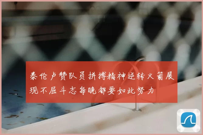 泰伦卢赞队员拼搏精神逆转火箭展现不屈斗志每晚都要如此努力