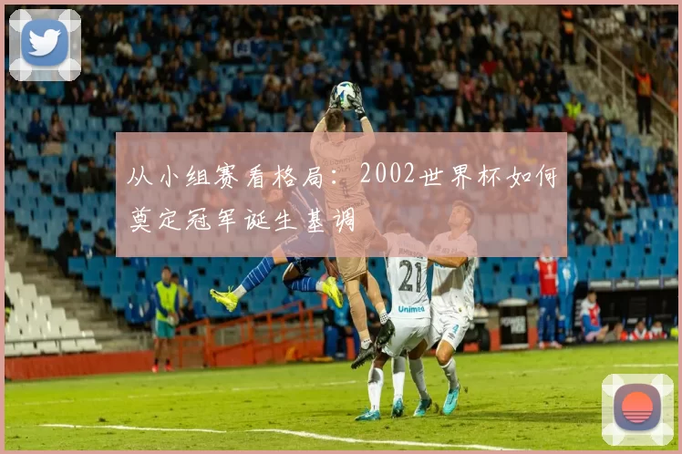 从小组赛看格局：2002世界杯如何奠定冠军诞生基调