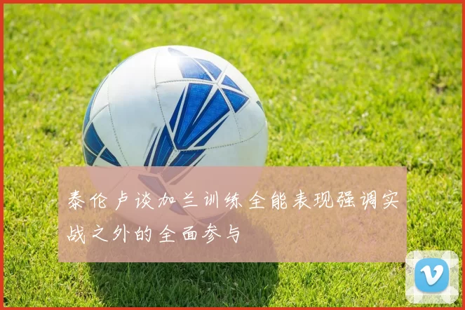 泰伦卢谈加兰训练全能表现强调实战之外的全面参与