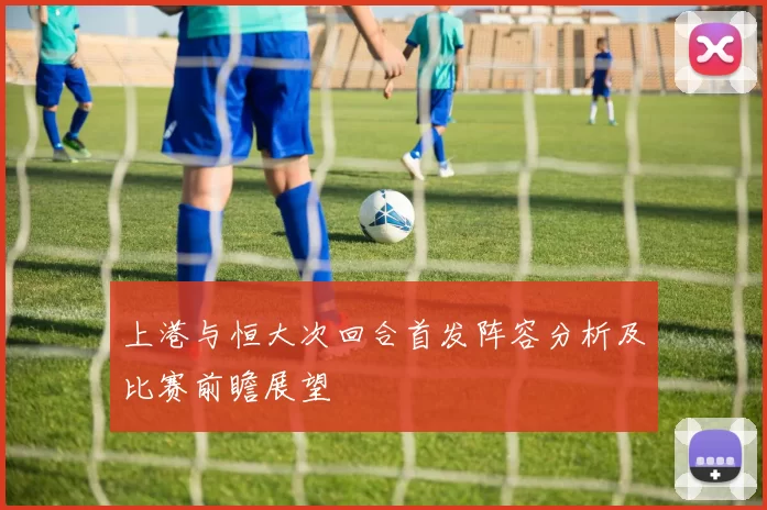 上港与恒大次回合首发阵容分析及比赛前瞻展望