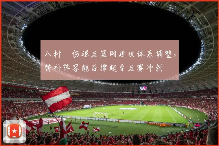 八村塁伤退后篮网进攻体系调整，替补阵容能否撑起季后赛冲刺