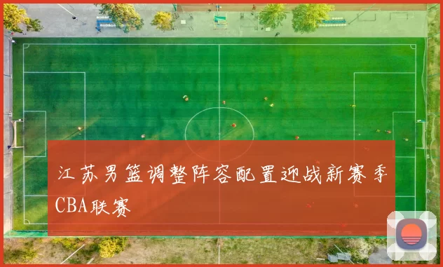 江苏男篮调整阵容配置迎战新赛季CBA联赛