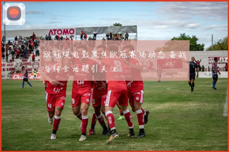 欧冠瑛电影聚焦欧冠赛场动态 备战与转会话题引关注