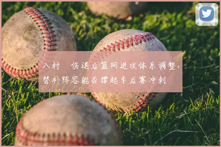 八村塁伤退后篮网进攻体系调整,替补阵容能否撑起季后赛冲刺
