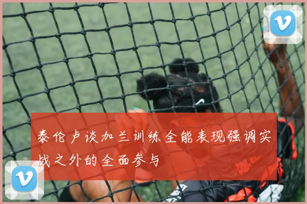 泰伦卢谈加兰训练全能表现强调实战之外的全面参与