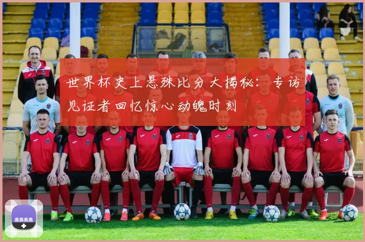 世界杯史上悬殊比分大揭秘：专访见证者回忆惊心动魄时刻