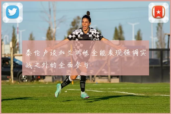 泰伦卢谈加兰训练全能表现强调实战之外的全面参与