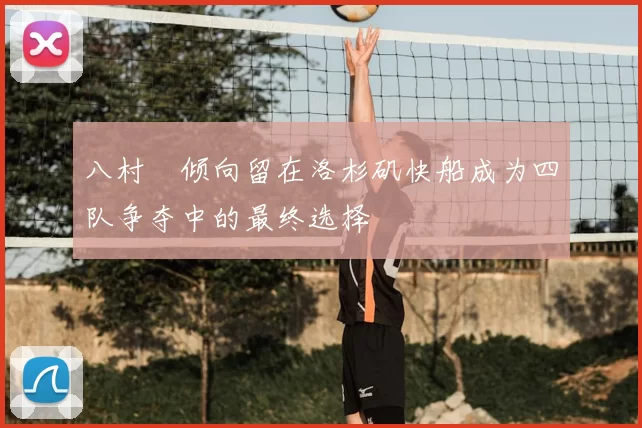 八村塁倾向留在洛杉矶快船成为四队争夺中的最终选择