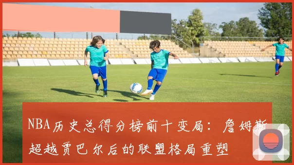 NBA历史总得分榜前十变局：詹姆斯超越贾巴尔后的联盟格局重塑
