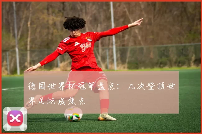 德国世界杯冠军盘点:几次登顶世界足坛成焦点