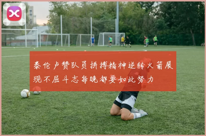 泰伦卢赞队员拼搏精神逆转火箭展现不屈斗志每晚都要如此努力