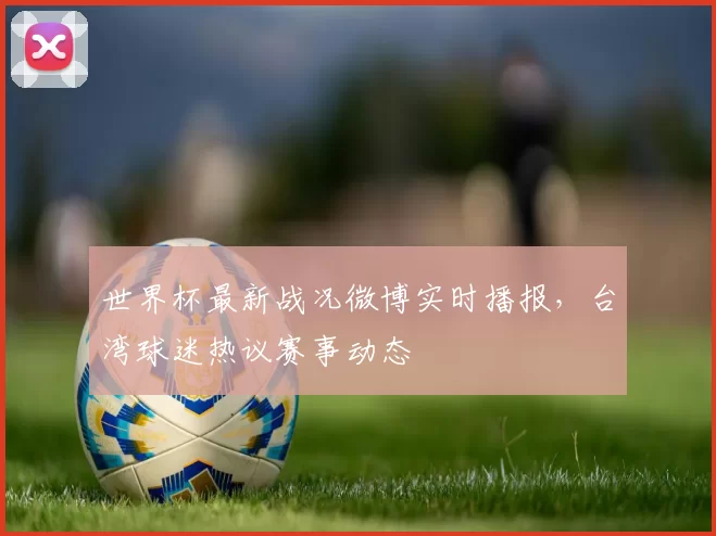 世界杯最新战况微博实时播报,台湾球迷热议赛事动态