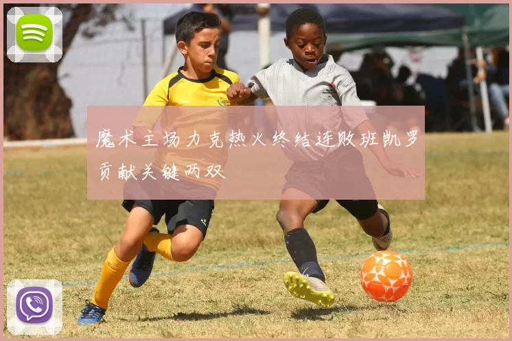 魔术主场力克热火终结连败班凯罗贡献关键两双