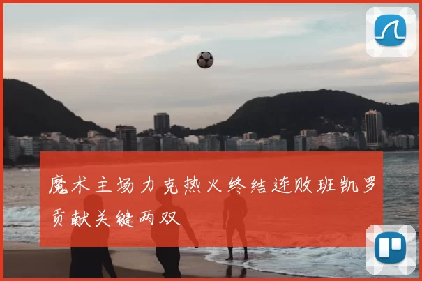 魔术主场力克热火终结连败班凯罗贡献关键两双