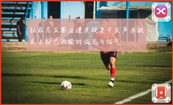 拉菲尼亚赛后遭质疑妻子发声力挺反击盼巴西输的偏见与俗气