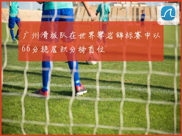 广州滑板队在世界攀岩锦标赛中以66分稳居积分榜首位