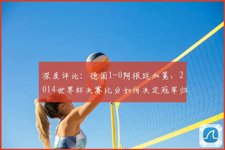 深度评论：德国1-0阿根廷加冕，2014世界杯决赛比分如何决定冠军归属