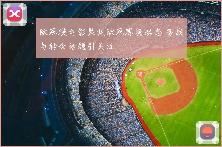 欧冠瑛电影聚焦欧冠赛场动态 备战与转会话题引关注
