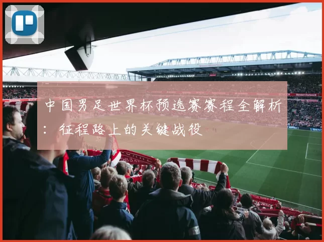 中国男足世界杯预选赛赛程全解析:征程路上的关键战役