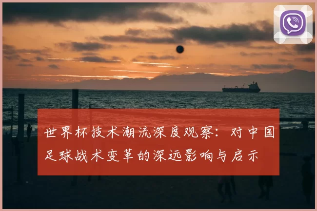世界杯技术潮流深度观察:对中国足球战术变革的深远影响与启示