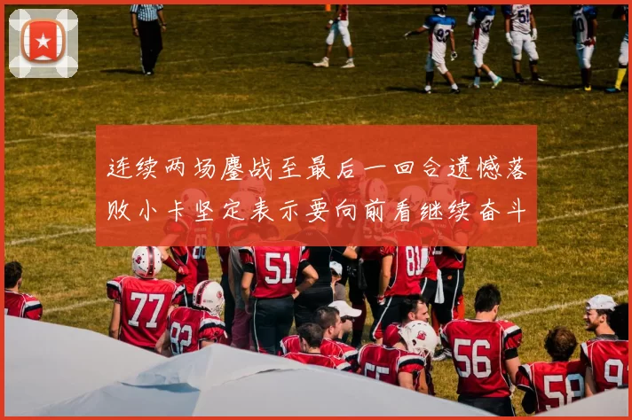 连续两场鏖战至最后一回合遗憾落败小卡坚定表示要向前看继续奋斗
