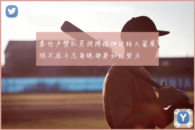 泰伦卢赞队员拼搏精神逆转火箭展现不屈斗志每晚都要如此努力
